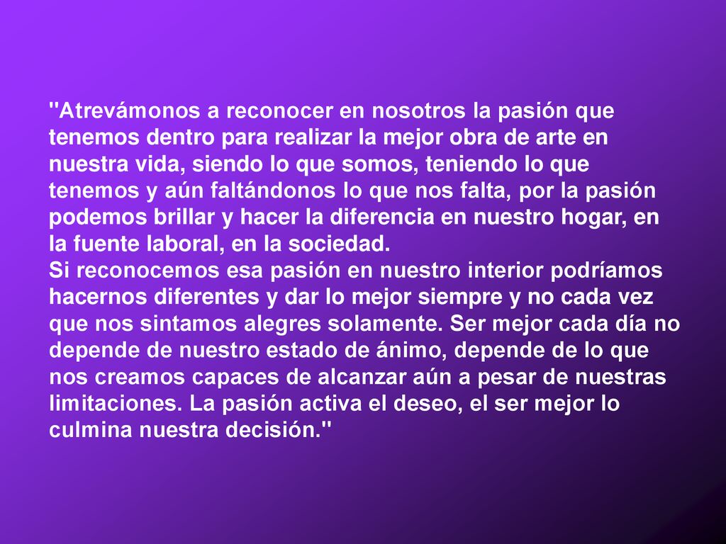 Atrevámonos a reconocer en nosotros la pasión que tenemos dentro para realizar la mejor obra de arte en nuestra vida, siendo lo que somos, teniendo lo que tenemos y aún faltándonos lo que nos falta, por la pasión podemos brillar y hacer la diferencia en nuestro hogar, en la fuente laboral, en la sociedad.