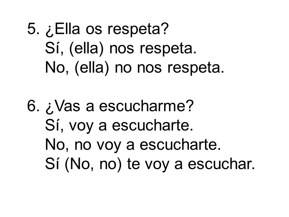 5. ¿Ella os respeta Sí, (ella) nos respeta. No, (ella) no nos respeta. 6. ¿Vas a escucharme Sí, voy a escucharte.