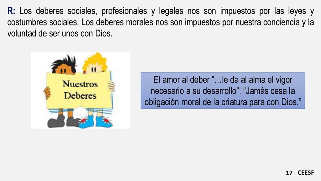 R: Los deberes sociales, profesionales y legales nos son impuestos por las leyes y costumbres sociales. Los deberes morales nos son impuestos por nuestra conciencia y la voluntad de ser unos con Dios.