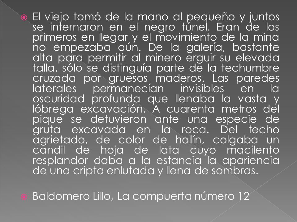 El viejo tomó de la mano al pequeño y juntos se internaron en el negro túnel. Eran de los primeros en llegar y el movimiento de la mina no empezaba aún. De la galería, bastante alta para permitir al minero erguir su elevada talla, sólo se distinguía parte de la techumbre cruzada por gruesos maderos. Las paredes laterales permanecían invisibles en la oscuridad profunda que llenaba la vasta y lóbrega excavación. A cuarenta metros del pique se detuvieron ante una especie de gruta excavada en la roca. Del techo agrietado, de color de hollín, colgaba un candil de hoja de lata cuyo macilento resplandor daba a la estancia la apariencia de una cripta enlutada y llena de sombras.