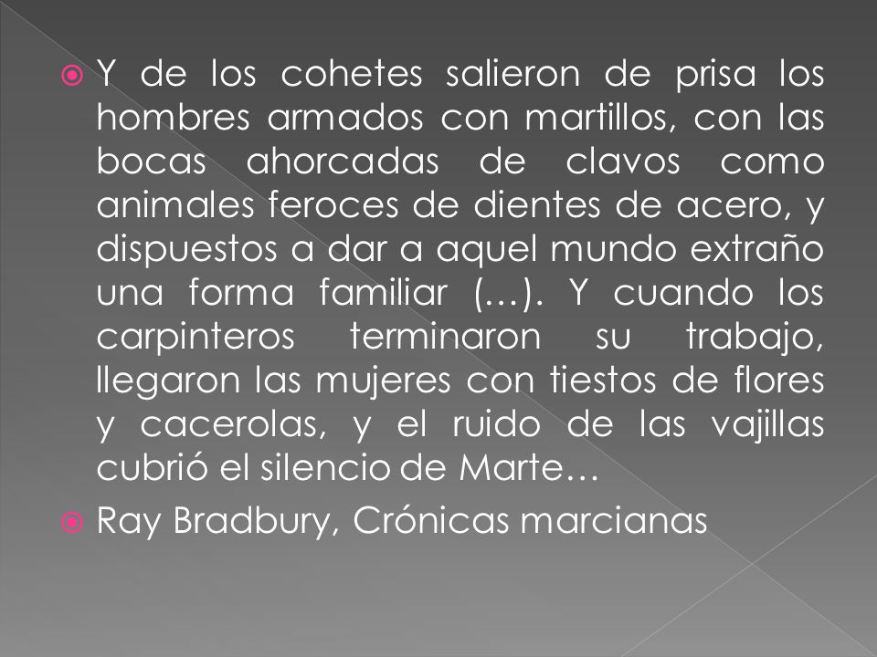 Y de los cohetes salieron de prisa los hombres armados con martillos, con las bocas ahorcadas de clavos como animales feroces de dientes de acero, y dispuestos a dar a aquel mundo extraño una forma familiar (…). Y cuando los carpinteros terminaron su trabajo, llegaron las mujeres con tiestos de flores y cacerolas, y el ruido de las vajillas cubrió el silencio de Marte…