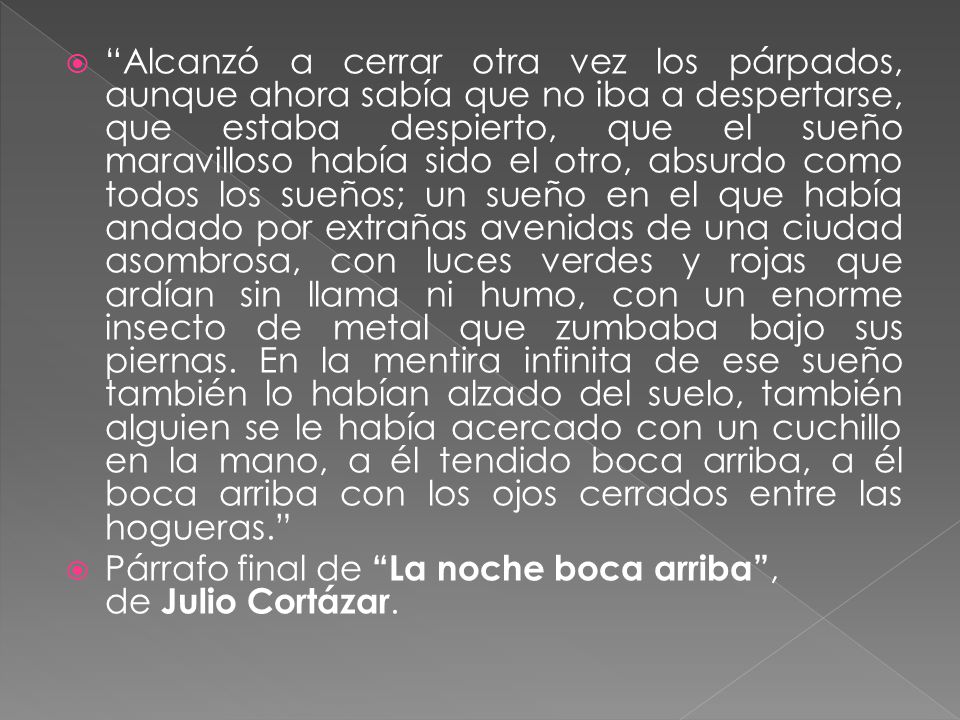 Alcanzó a cerrar otra vez los párpados, aunque ahora sabía que no iba a despertarse, que estaba despierto, que el sueño maravilloso había sido el otro, absurdo como todos los sueños; un sueño en el que había andado por extrañas avenidas de una ciudad asombrosa, con luces verdes y rojas que ardían sin llama ni humo, con un enorme insecto de metal que zumbaba bajo sus piernas. En la mentira infinita de ese sueño también lo habían alzado del suelo, también alguien se le había acercado con un cuchillo en la mano, a él tendido boca arriba, a él boca arriba con los ojos cerrados entre las hogueras.