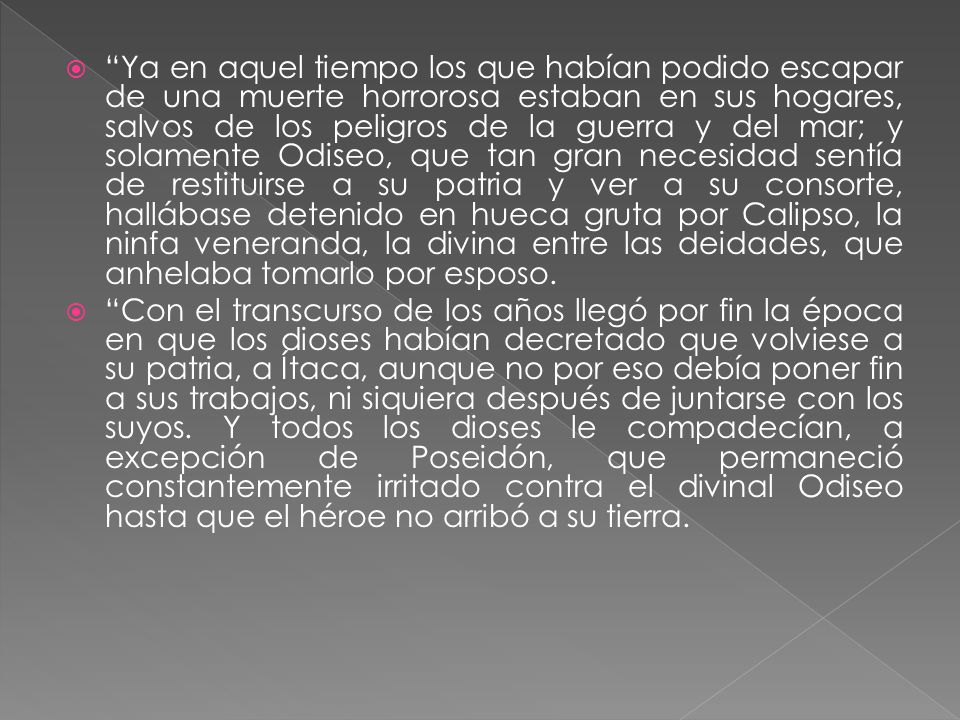 Ya en aquel tiempo los que habían podido escapar de una muerte horrorosa estaban en sus hogares, salvos de los peligros de la guerra y del mar; y solamente Odiseo, que tan gran necesidad sentía de restituirse a su patria y ver a su consorte, hallábase detenido en hueca gruta por Calipso, la ninfa veneranda, la divina entre las deidades, que anhelaba tomarlo por esposo.