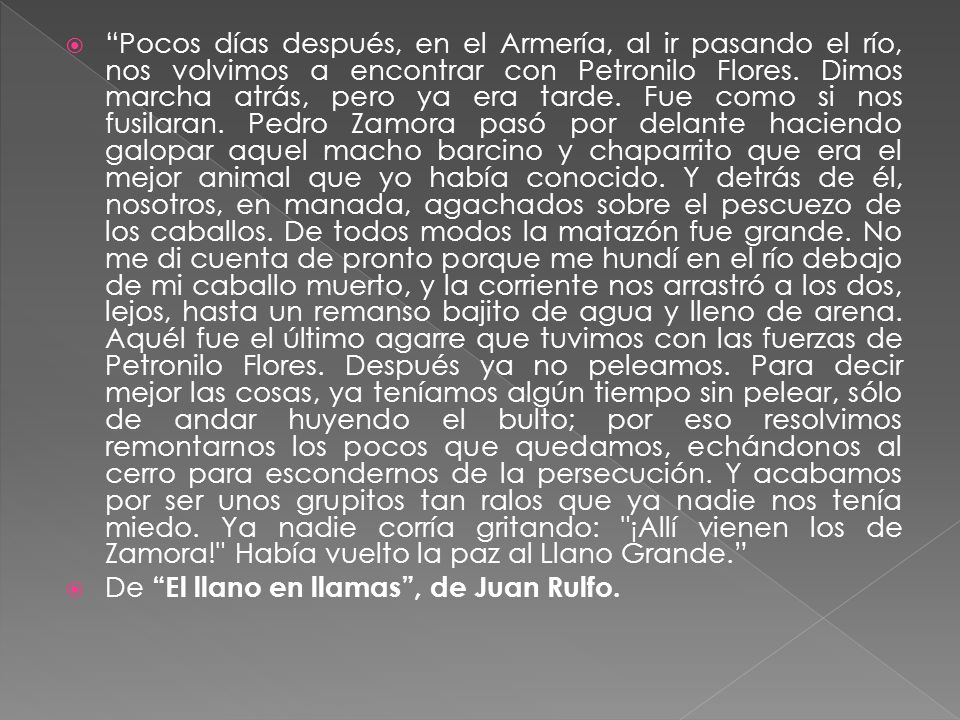 Pocos días después, en el Armería, al ir pasando el río, nos volvimos a encontrar con Petronilo Flores. Dimos marcha atrás, pero ya era tarde. Fue como si nos fusilaran. Pedro Zamora pasó por delante haciendo galopar aquel macho barcino y chaparrito que era el mejor animal que yo había conocido. Y detrás de él, nosotros, en manada, agachados sobre el pescuezo de los caballos. De todos modos la matazón fue grande. No me di cuenta de pronto porque me hundí en el río debajo de mi caballo muerto, y la corriente nos arrastró a los dos, lejos, hasta un remanso bajito de agua y lleno de arena. Aquél fue el último agarre que tuvimos con las fuerzas de Petronilo Flores. Después ya no peleamos. Para decir mejor las cosas, ya teníamos algún tiempo sin pelear, sólo de andar huyendo el bulto; por eso resolvimos remontarnos los pocos que quedamos, echándonos al cerro para escondernos de la persecución. Y acabamos por ser unos grupitos tan ralos que ya nadie nos tenía miedo. Ya nadie corría gritando: ¡Allí vienen los de Zamora! Había vuelto la paz al Llano Grande.