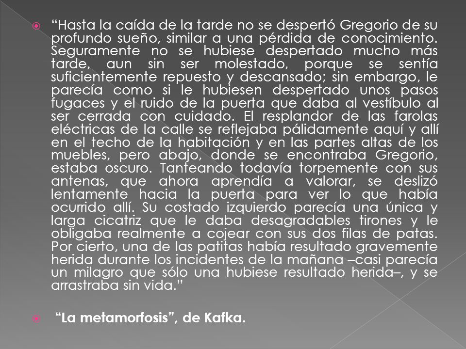 Hasta la caída de la tarde no se despertó Gregorio de su profundo sueño, similar a una pérdida de conocimiento. Seguramente no se hubiese despertado mucho más tarde, aun sin ser molestado, porque se sentía suficientemente repuesto y descansado; sin embargo, le parecía como si le hubiesen despertado unos pasos fugaces y el ruido de la puerta que daba al vestíbulo al ser cerrada con cuidado. El resplandor de las farolas eléctricas de la calle se reflejaba pálidamente aquí y allí en el techo de la habitación y en las partes altas de los muebles, pero abajo, donde se encontraba Gregorio, estaba oscuro. Tanteando todavía torpemente con sus antenas, que ahora aprendía a valorar, se deslizó lentamente hacia la puerta para ver lo que había ocurrido allí. Su costado izquierdo parecía una única y larga cicatriz que le daba desagradables tirones y le obligaba realmente a cojear con sus dos filas de patas. Por cierto, una de las patitas había resultado gravemente herida durante los incidentes de la mañana –casi parecía un milagro que sólo una hubiese resultado herida–, y se arrastraba sin vida.