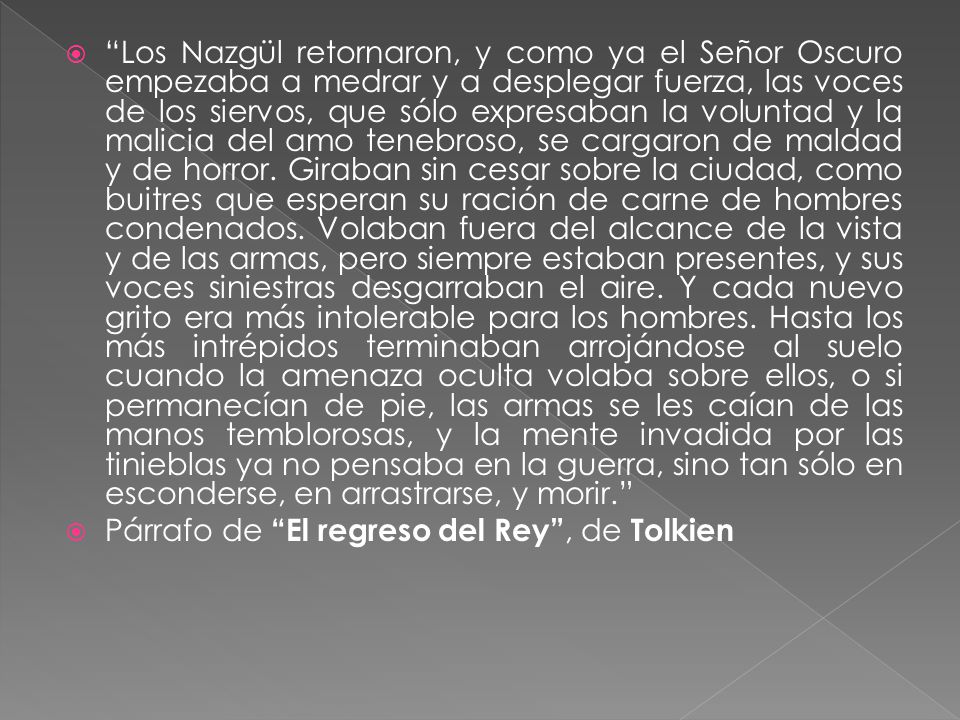 Los Nazgül retornaron, y como ya el Señor Oscuro empezaba a medrar y a desplegar fuerza, las voces de los siervos, que sólo expresaban la voluntad y la malicia del amo tenebroso, se cargaron de maldad y de horror. Giraban sin cesar sobre la ciudad, como buitres que esperan su ración de carne de hombres condenados. Volaban fuera del alcance de la vista y de las armas, pero siempre estaban presentes, y sus voces siniestras desgarraban el aire. Y cada nuevo grito era más intolerable para los hombres. Hasta los más intrépidos terminaban arrojándose al suelo cuando la amenaza oculta volaba sobre ellos, o si permanecían de pie, las armas se les caían de las manos temblorosas, y la mente invadida por las tinieblas ya no pensaba en la guerra, sino tan sólo en esconderse, en arrastrarse, y morir.