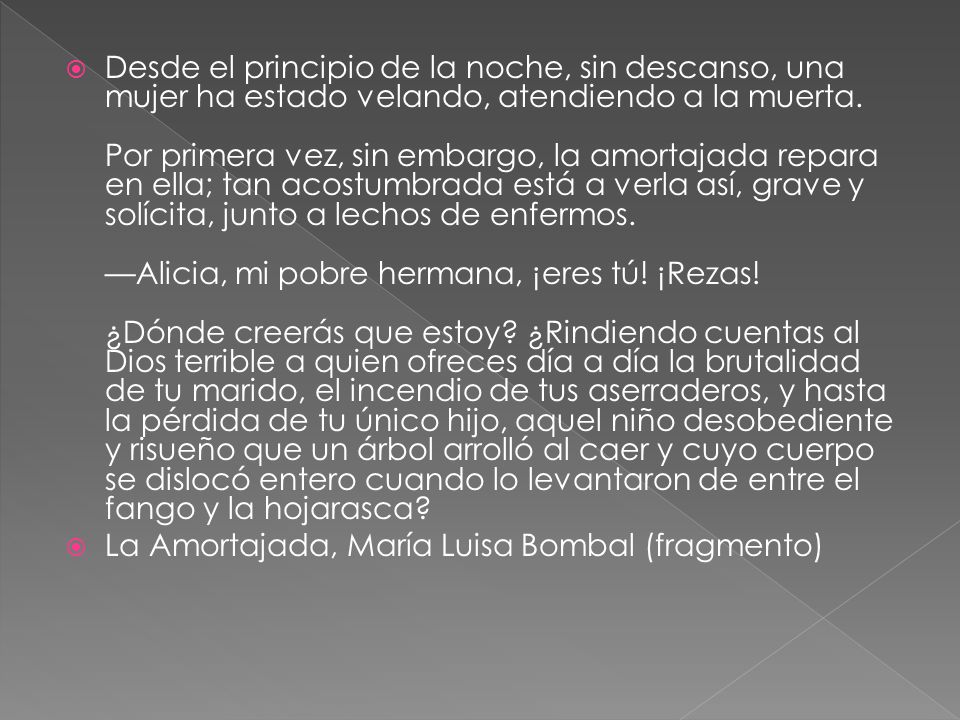Desde el principio de la noche, sin descanso, una mujer ha estado velando, atendiendo a la muerta. Por primera vez, sin embargo, la amortajada repara en ella; tan acostumbrada está a verla así, grave y solícita, junto a lechos de enfermos. —Alicia, mi pobre hermana, ¡eres tú! ¡Rezas! ¿Dónde creerás que estoy ¿Rindiendo cuentas al Dios terrible a quien ofreces día a día la brutalidad de tu marido, el incendio de tus aserraderos, y hasta la pérdida de tu único hijo, aquel niño desobediente y risueño que un árbol arrolló al caer y cuyo cuerpo se dislocó entero cuando lo levantaron de entre el fango y la hojarasca