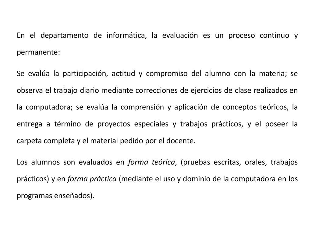 En el departamento de informática, la evaluación es un proceso continuo y permanente: Se evalúa la participación, actitud y compromiso del alumno con la materia; se observa el trabajo diario mediante correcciones de ejercicios de clase realizados en la computadora; se evalúa la comprensión y aplicación de conceptos teóricos, la entrega a término de proyectos especiales y trabajos prácticos, y el poseer la carpeta completa y el material pedido por el docente.