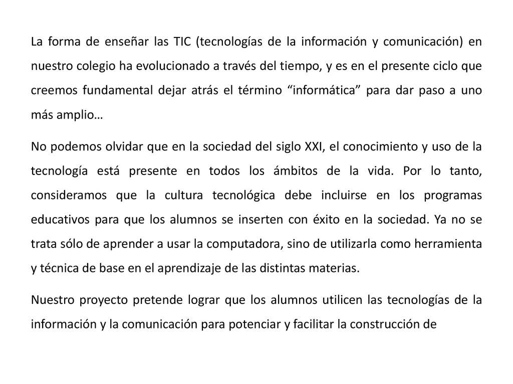 La forma de enseñar las TIC (tecnologías de la información y comunicación) en nuestro colegio ha evolucionado a través del tiempo, y es en el presente ciclo que creemos fundamental dejar atrás el término informática para dar paso a uno más amplio… No podemos olvidar que en la sociedad del siglo XXI, el conocimiento y uso de la tecnología está presente en todos los ámbitos de la vida.