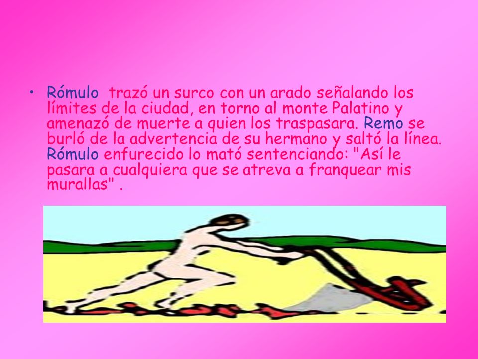 Rómulo trazó un surco con un arado señalando los límites de la ciudad, en torno al monte Palatino y amenazó de muerte a quien los traspasara. Remo se burló de la advertencia de su hermano y saltó la línea.