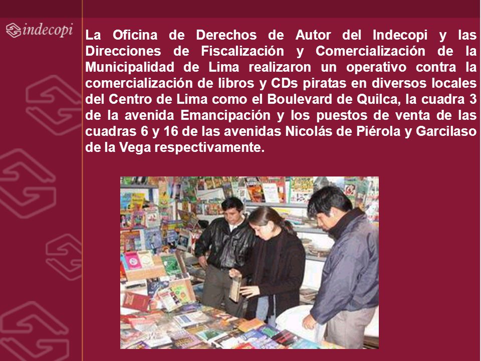 La Oficina de Derechos de Autor del Indecopi y las Direcciones de Fiscalización y Comercialización de la Municipalidad de Lima realizaron un operativo contra la comercialización de libros y CDs piratas en diversos locales del Centro de Lima como el Boulevard de Quilca, la cuadra 3 de la avenida Emancipación y los puestos de venta de las cuadras 6 y 16 de las avenidas Nicolás de Piérola y Garcilaso de la Vega respectivamente.