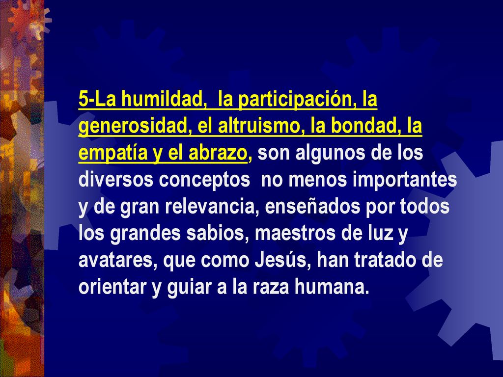 5-La humildad, la participación, la generosidad, el altruismo, la bondad, la empatía y el abrazo, son algunos de los diversos conceptos no menos importantes y de gran relevancia, enseñados por todos los grandes sabios, maestros de luz y avatares, que como Jesús, han tratado de orientar y guiar a la raza humana.