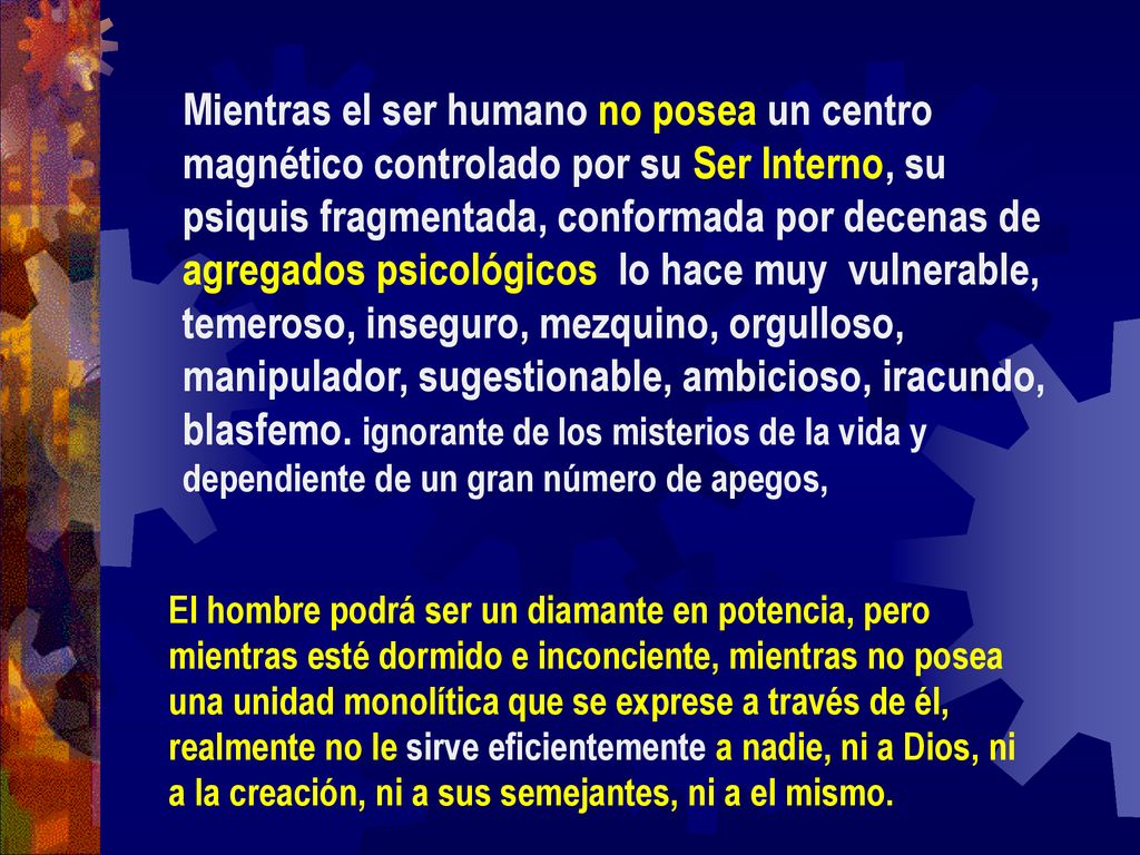 Mientras el ser humano no posea un centro magnético controlado por su Ser Interno, su psiquis fragmentada, conformada por decenas de agregados psicológicos lo hace muy vulnerable, temeroso, inseguro, mezquino, orgulloso, manipulador, sugestionable, ambicioso, iracundo, blasfemo. ignorante de los misterios de la vida y dependiente de un gran número de apegos,