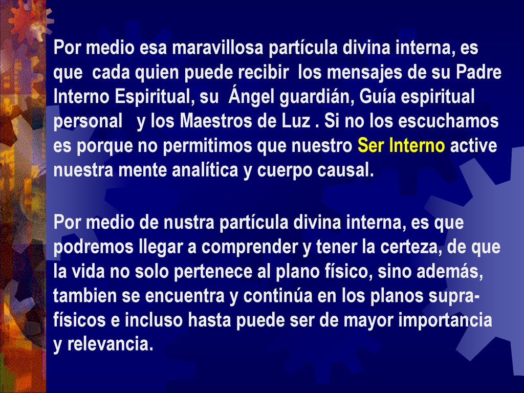 Por medio esa maravillosa partícula divina interna, es que cada quien puede recibir los mensajes de su Padre Interno Espiritual, su Ángel guardián, Guía espiritual personal y los Maestros de Luz . Si no los escuchamos es porque no permitimos que nuestro Ser Interno active nuestra mente analítica y cuerpo causal.