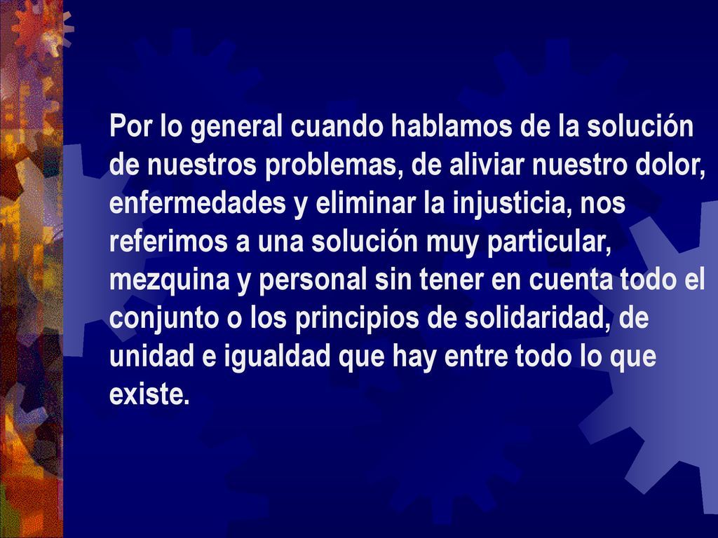 Por lo general cuando hablamos de la solución de nuestros problemas, de aliviar nuestro dolor, enfermedades y eliminar la injusticia, nos referimos a una solución muy particular, mezquina y personal sin tener en cuenta todo el conjunto o los principios de solidaridad, de unidad e igualdad que hay entre todo lo que existe.