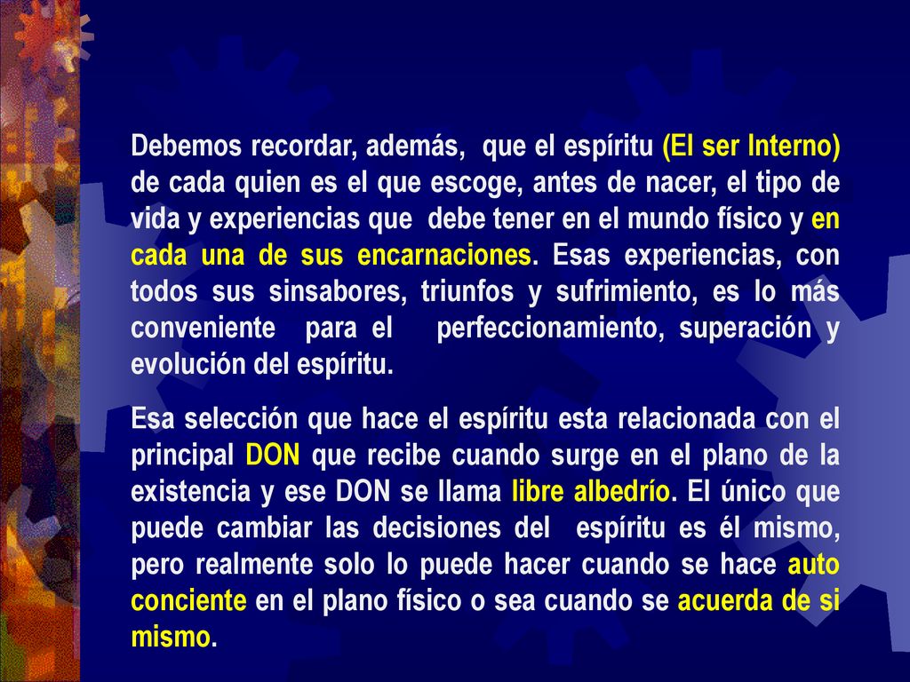 Debemos recordar, además, que el espíritu (El ser Interno) de cada quien es el que escoge, antes de nacer, el tipo de vida y experiencias que debe tener en el mundo físico y en cada una de sus encarnaciones. Esas experiencias, con todos sus sinsabores, triunfos y sufrimiento, es lo más conveniente para el perfeccionamiento, superación y evolución del espíritu.