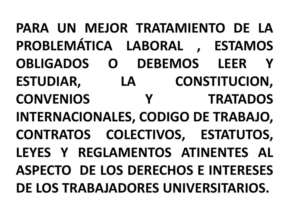 PARA UN MEJOR TRATAMIENTO DE LA PROBLEMÁTICA LABORAL , ESTAMOS OBLIGADOS O DEBEMOS LEER Y ESTUDIAR, LA CONSTITUCION, CONVENIOS Y TRATADOS INTERNACIONALES, CODIGO DE TRABAJO, CONTRATOS COLECTIVOS, ESTATUTOS, LEYES Y REGLAMENTOS ATINENTES AL ASPECTO DE LOS DERECHOS E INTERESES DE LOS TRABAJADORES UNIVERSITARIOS.
