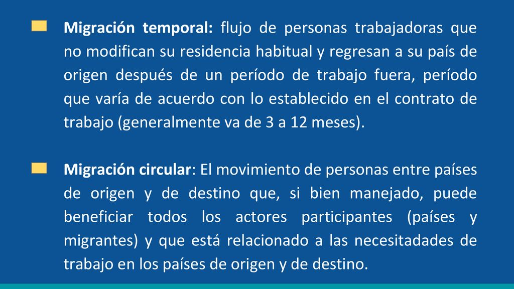 Migración temporal: flujo de personas trabajadoras que no modifican su residencia habitual y regresan a su país de origen después de un período de trabajo fuera, período que varía de acuerdo con lo establecido en el contrato de trabajo (generalmente va de 3 a 12 meses).