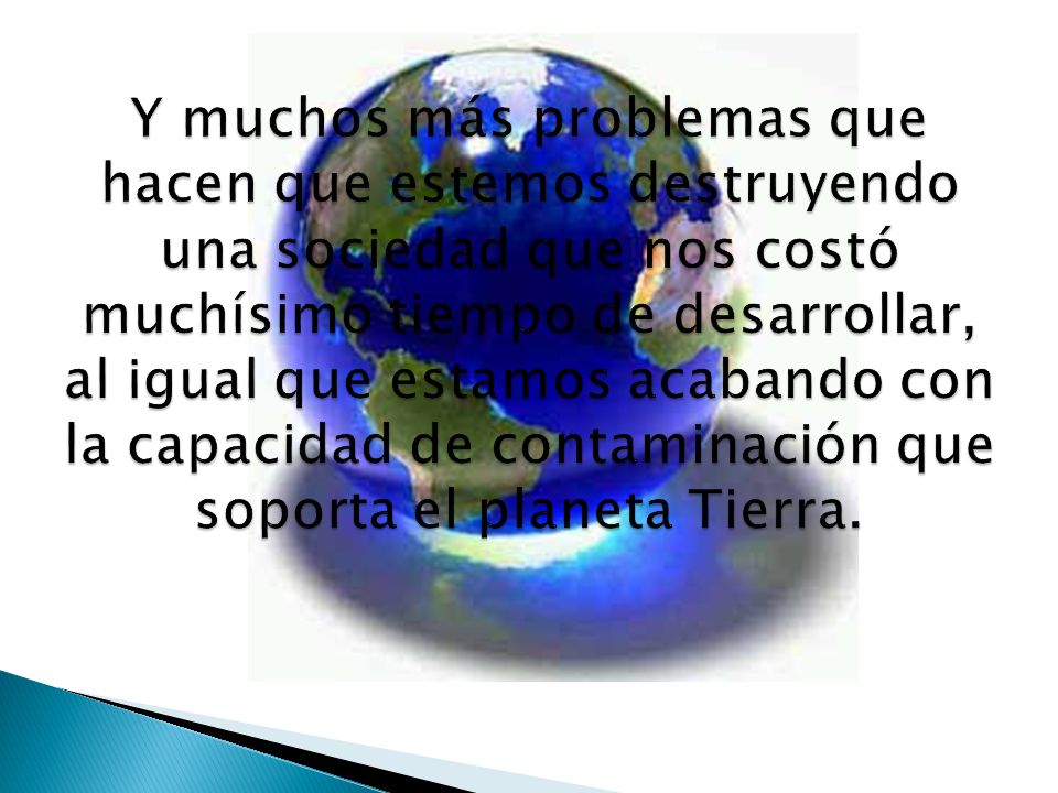 Y muchos más problemas que hacen que estemos destruyendo una sociedad que nos costó muchísimo tiempo de desarrollar, al igual que estamos acabando con la capacidad de contaminación que soporta el planeta Tierra.