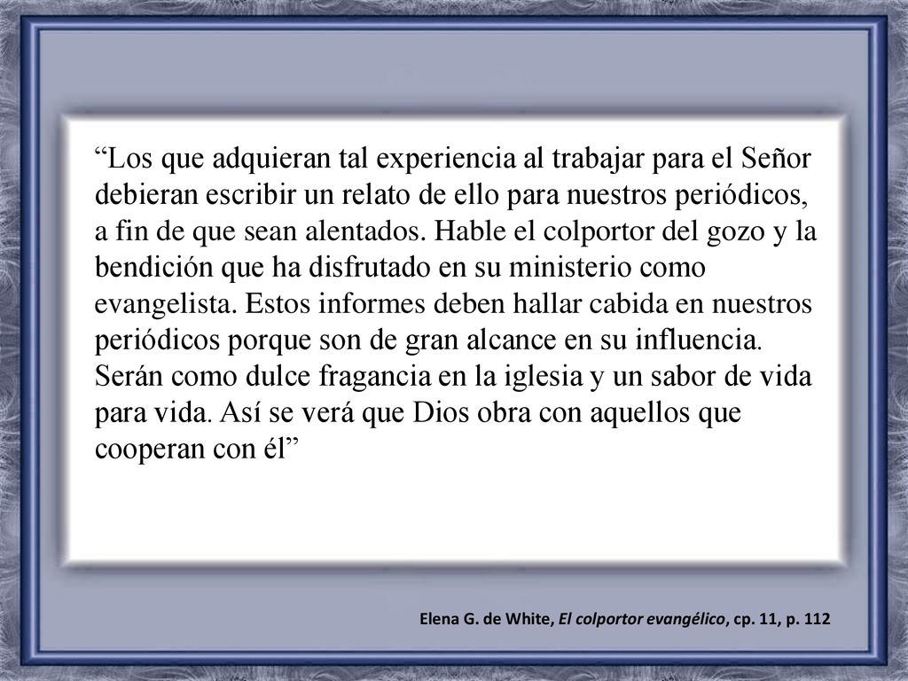Los que adquieran tal experiencia al trabajar para el Señor debieran escribir un relato de ello para nuestros periódicos, a fin de que sean alentados. Hable el colportor del gozo y la bendición que ha disfrutado en su ministerio como evangelista. Estos informes deben hallar cabida en nuestros periódicos porque son de gran alcance en su influencia. Serán como dulce fragancia en la iglesia y un sabor de vida para vida. Así se verá que Dios obra con aquellos que cooperan con él