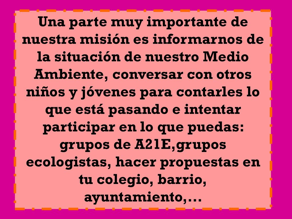 Una parte muy importante de nuestra misión es informarnos de la situación de nuestro Medio Ambiente, conversar con otros niños y jóvenes para contarles lo que está pasando e intentar participar en lo que puedas: grupos de A21E,grupos ecologistas, hacer propuestas en tu colegio, barrio, ayuntamiento,…