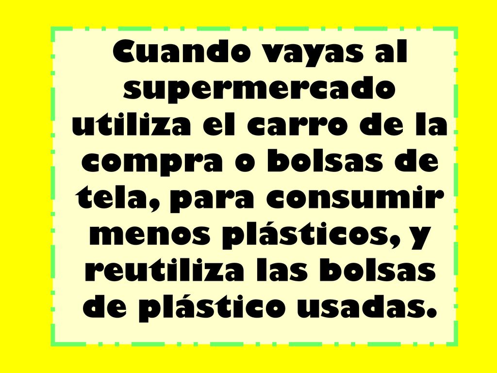 Cuando vayas al supermercado utiliza el carro de la compra o bolsas de tela, para consumir menos plásticos, y reutiliza las bolsas de plástico usadas.