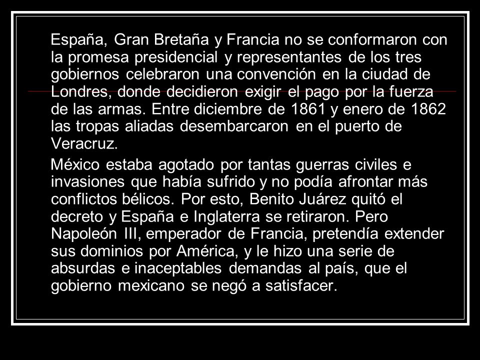 España, Gran Bretaña y Francia no se conformaron con la promesa presidencial y representantes de los tres gobiernos celebraron una convención en la ciudad de Londres, donde decidieron exigir el pago por la fuerza de las armas. Entre diciembre de 1861 y enero de 1862 las tropas aliadas desembarcaron en el puerto de Veracruz.
