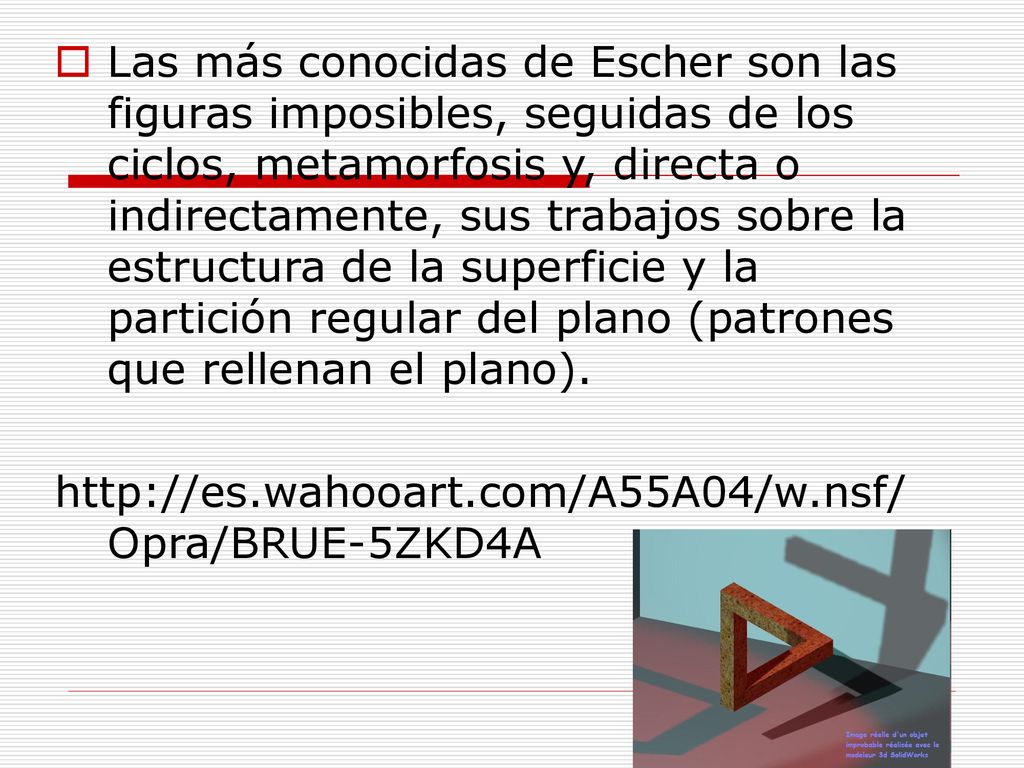 Las más conocidas de Escher son las figuras imposibles, seguidas de los ciclos, metamorfosis y, directa o indirectamente, sus trabajos sobre la estructura de la superficie y la partición regular del plano (patrones que rellenan el plano).