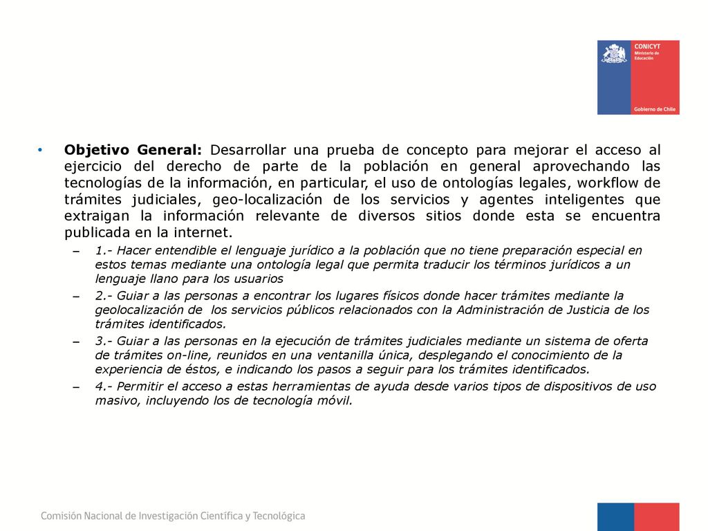 Objetivo General: Desarrollar una prueba de concepto para mejorar el acceso al ejercicio del derecho de parte de la población en general aprovechando las tecnologías de la información, en particular, el uso de ontologías legales, workflow de trámites judiciales, geo-localización de los servicios y agentes inteligentes que extraigan la información relevante de diversos sitios donde esta se encuentra publicada en la internet.