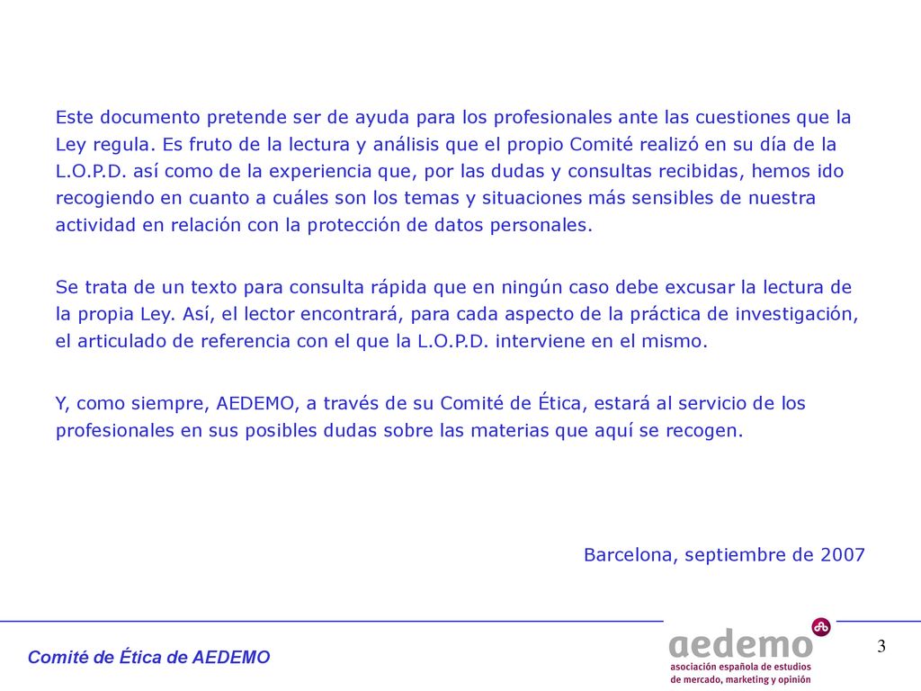 Este documento pretende ser de ayuda para los profesionales ante las cuestiones que la Ley regula. Es fruto de la lectura y análisis que el propio Comité realizó en su día de la L.O.P.D. así como de la experiencia que, por las dudas y consultas recibidas, hemos ido recogiendo en cuanto a cuáles son los temas y situaciones más sensibles de nuestra actividad en relación con la protección de datos personales.