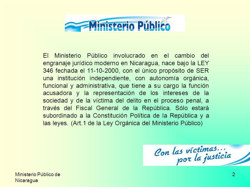 El Ministerio Público involucrado en el cambio del engranaje jurídico moderno en Nicaragua, nace bajo la LEY 346 fechada el , con el único propósito de SER una institución independiente, con autonomía orgánica, funcional y administrativa, que tiene a su cargo la función acusadora y la representación de los intereses de la sociedad y de la víctima del delito en el proceso penal, a través del Fiscal General de la República. Sólo estará subordinado a la Constitución Política de la República y a las leyes. (Art.1 de la Ley Orgánica del Ministerio Público)