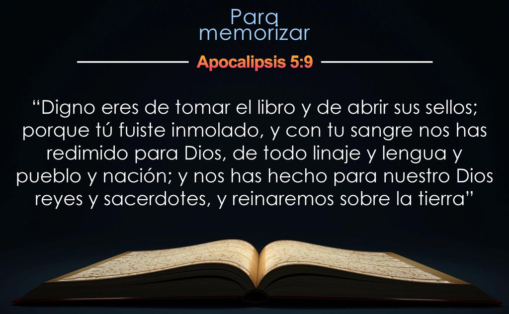 Digno eres de tomar el libro y de abrir sus sellos; porque tú fuiste inmolado, y con tu sangre nos has redimido para Dios, de todo linaje y lengua y pueblo y nación; y nos has hecho para nuestro Dios reyes y sacerdotes, y reinaremos sobre la tierra