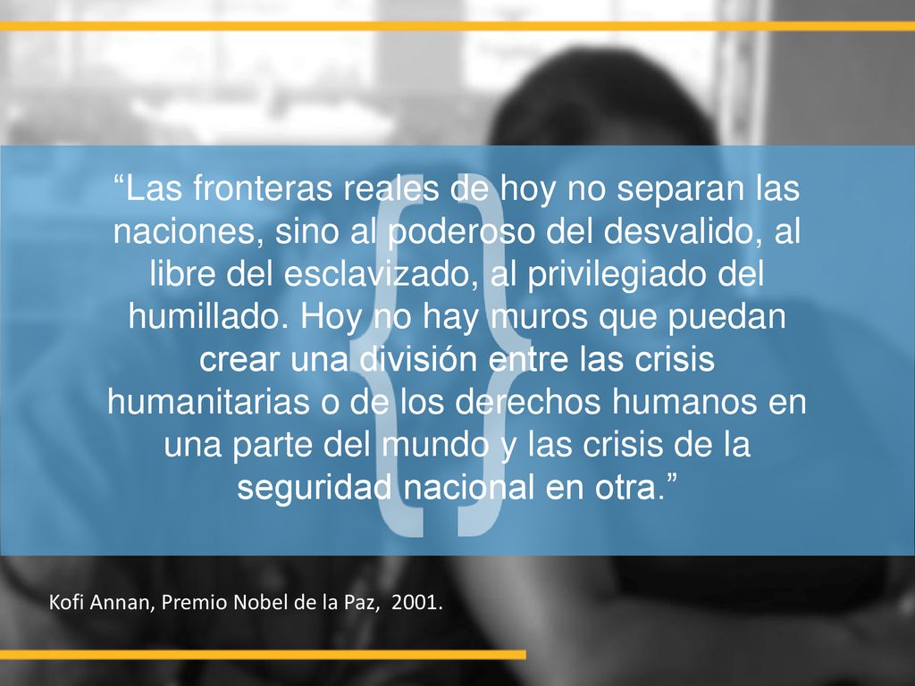 Las fronteras reales de hoy no separan las naciones, sino al poderoso del desvalido, al libre del esclavizado, al privilegiado del humillado. Hoy no hay muros que puedan crear una división entre las crisis humanitarias o de los derechos humanos en una parte del mundo y las crisis de la seguridad nacional en otra.