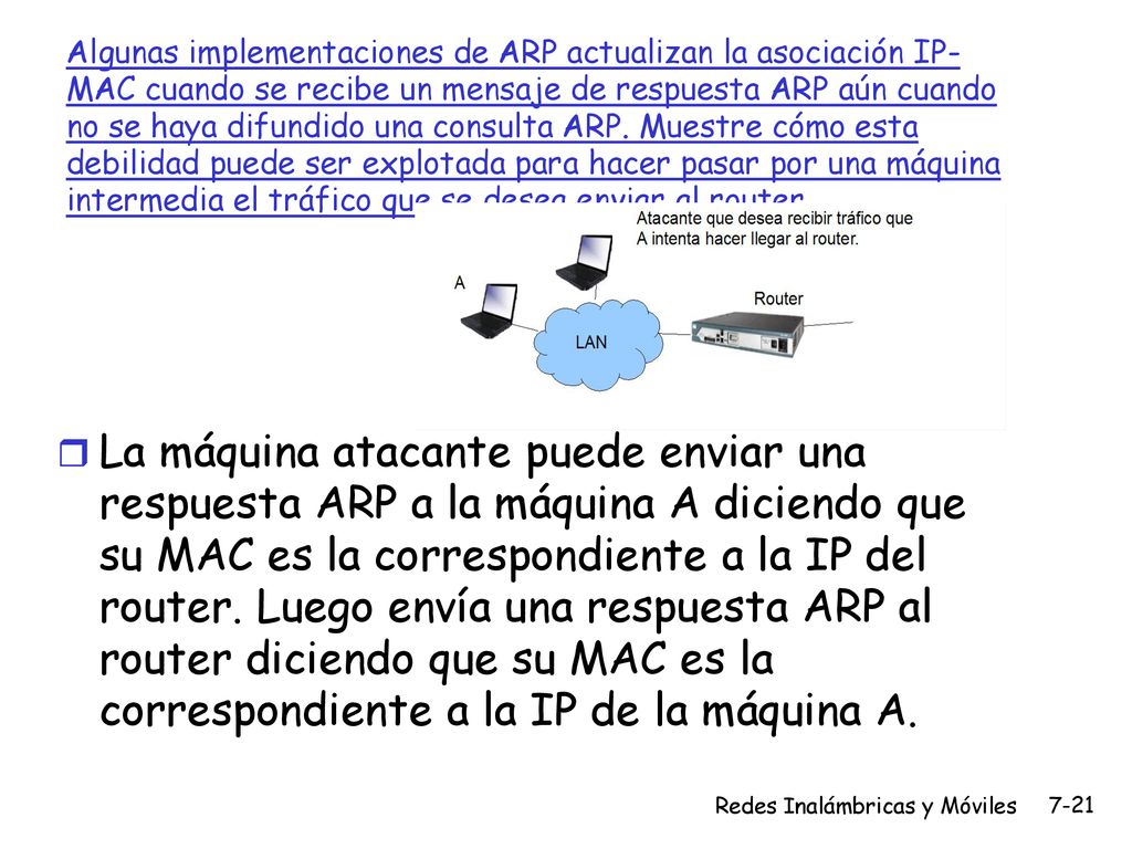 Algunas implementaciones de ARP actualizan la asociación IP-MAC cuando se recibe un mensaje de respuesta ARP aún cuando no se haya difundido una consulta ARP. Muestre cómo esta debilidad puede ser explotada para hacer pasar por una máquina intermedia el tráfico que se desea enviar al router.