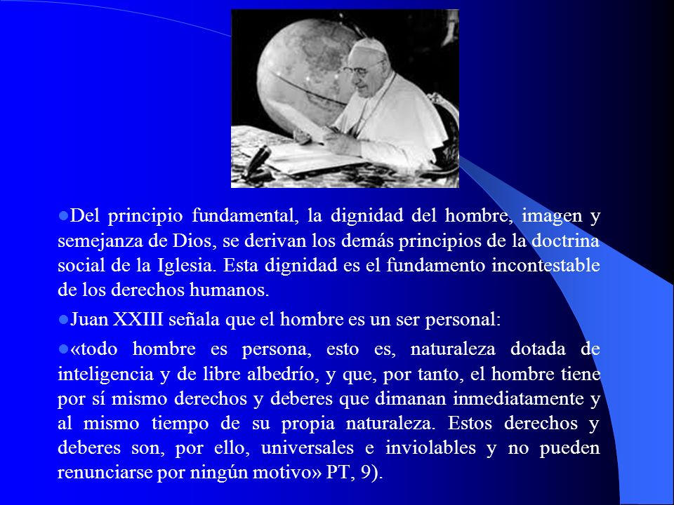 Del principio fundamental, la dignidad del hombre, imagen y semejanza de Dios, se derivan los demás principios de la doctrina social de la Iglesia. Esta dignidad es el fundamento incontestable de los derechos humanos.