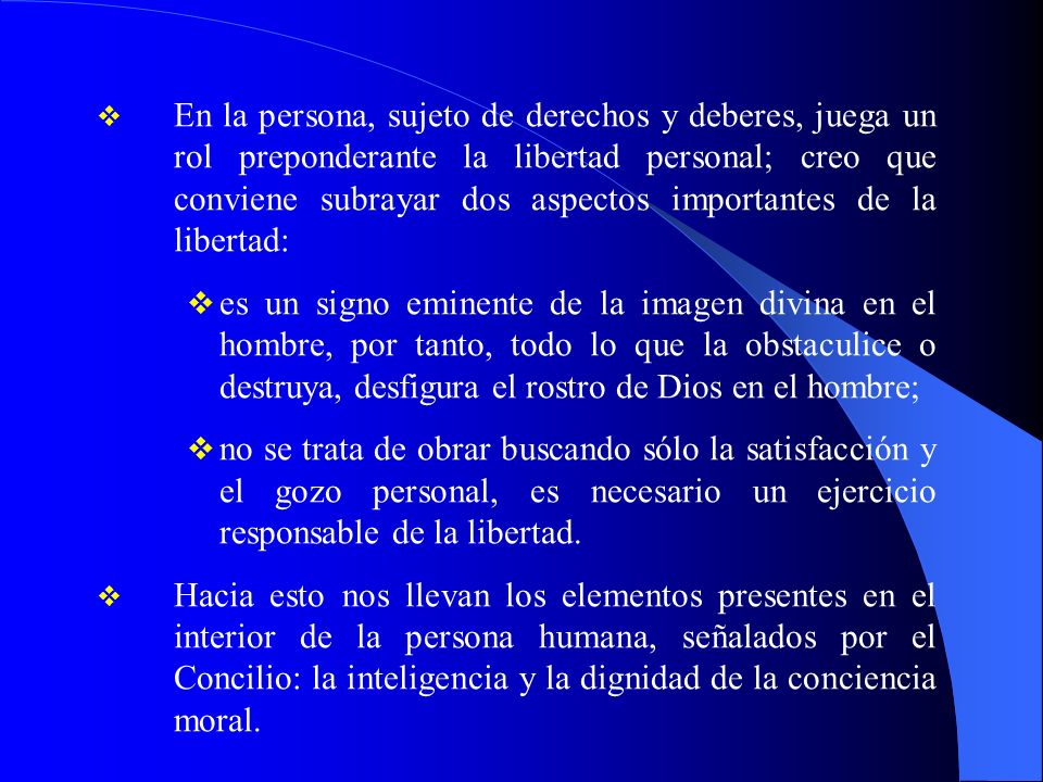 En la persona, sujeto de derechos y deberes, juega un rol preponderante la libertad personal; creo que conviene subrayar dos aspectos importantes de la libertad:
