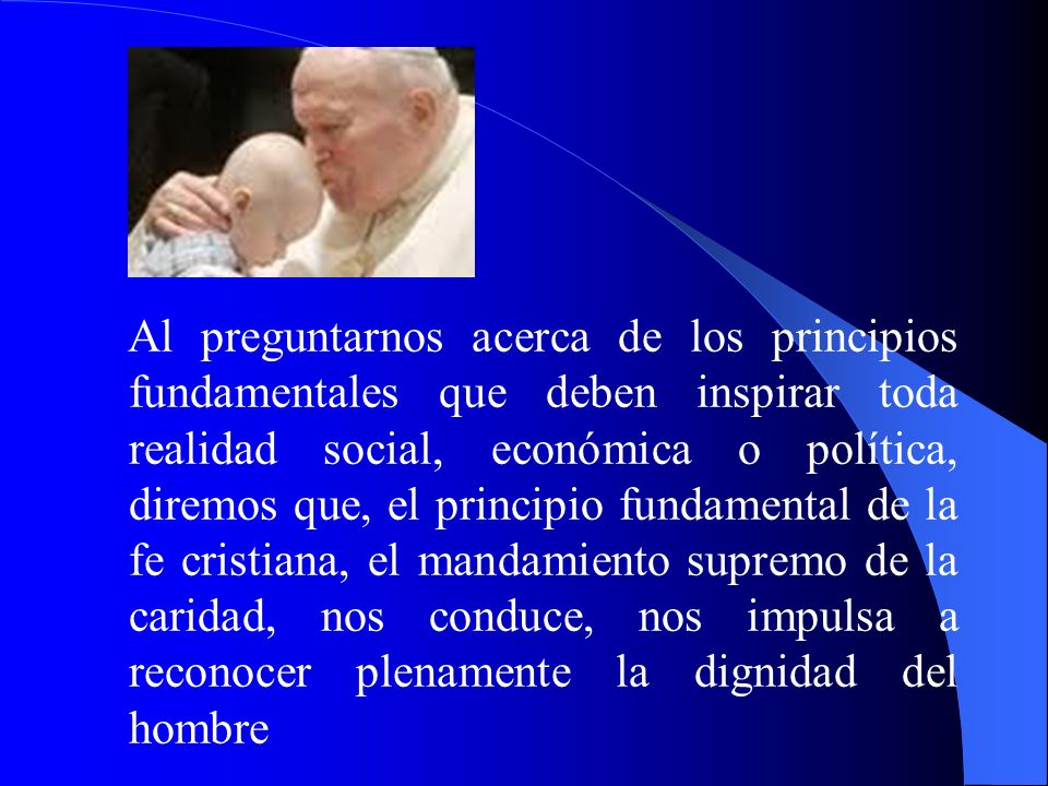 Al preguntarnos acerca de los principios fundamentales que deben inspirar toda realidad social, económica o política, diremos que, el principio fundamental de la fe cristiana, el mandamiento supremo de la caridad, nos conduce, nos impulsa a reconocer plenamente la dignidad del hombre