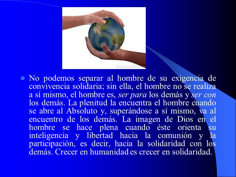 No podemos separar al hombre de su exigencia de convivencia solidaria; sin ella, el hombre no se realiza a sí mismo, el hombre es, ser para los demás y ser con los demás.