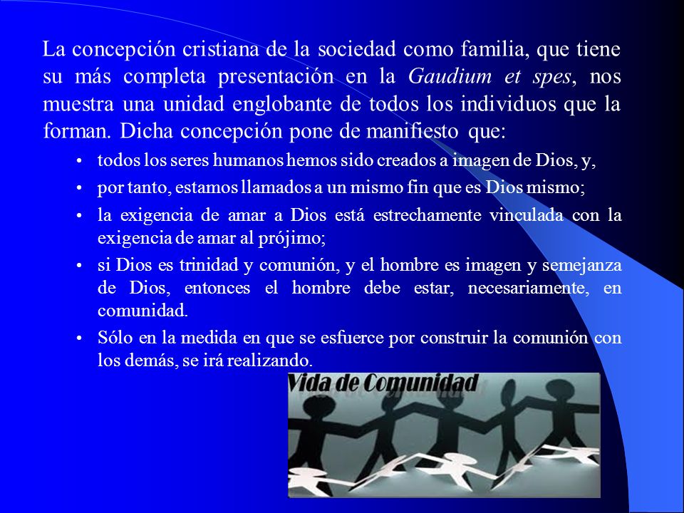 La concepción cristiana de la sociedad como familia, que tiene su más completa presentación en la Gaudium et spes, nos muestra una unidad englobante de todos los individuos que la forman. Dicha concepción pone de manifiesto que: