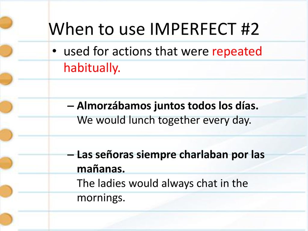 When to use IMPERFECT #2 used for actions that were repeated habitually. Almorzábamos juntos todos los días. We would lunch together every day.