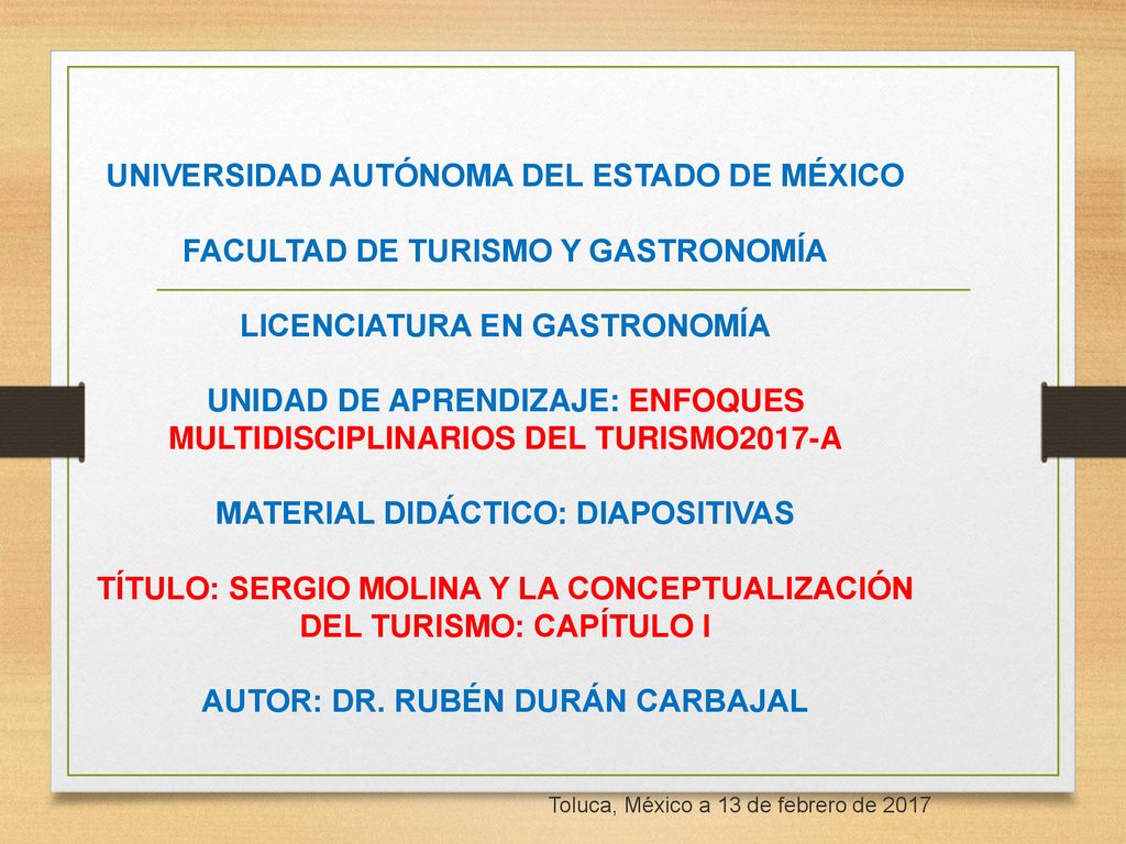 UNIVERSIDAD AUTÓNOMA DEL ESTADO DE MÉXICO FACULTAD DE TURISMO Y GASTRONOMÍA LICENCIATURA EN GASTRONOMÍA UNIDAD DE APRENDIZAJE: ENFOQUES MULTIDISCIPLINARIOS DEL TURISMO2017-A MATERIAL DIDÁCTICO: DIAPOSITIVAS TÍTULO: SERGIO MOLINA Y LA CONCEPTUALIZACIÓN DEL TURISMO: CAPÍTULO I AUTOR: DR. RUBÉN DURÁN CARBAJAL
