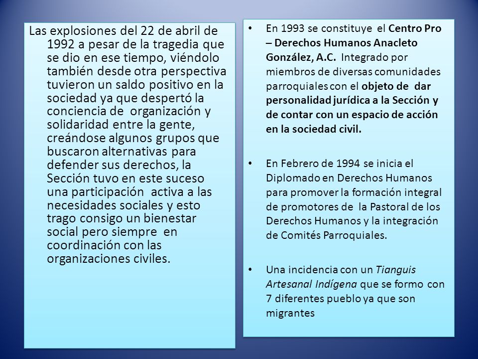 En 1993 se constituye el Centro Pro – Derechos Humanos Anacleto González, A.C. Integrado por miembros de diversas comunidades parroquiales con el objeto de dar personalidad jurídica a la Sección y de contar con un espacio de acción en la sociedad civil.