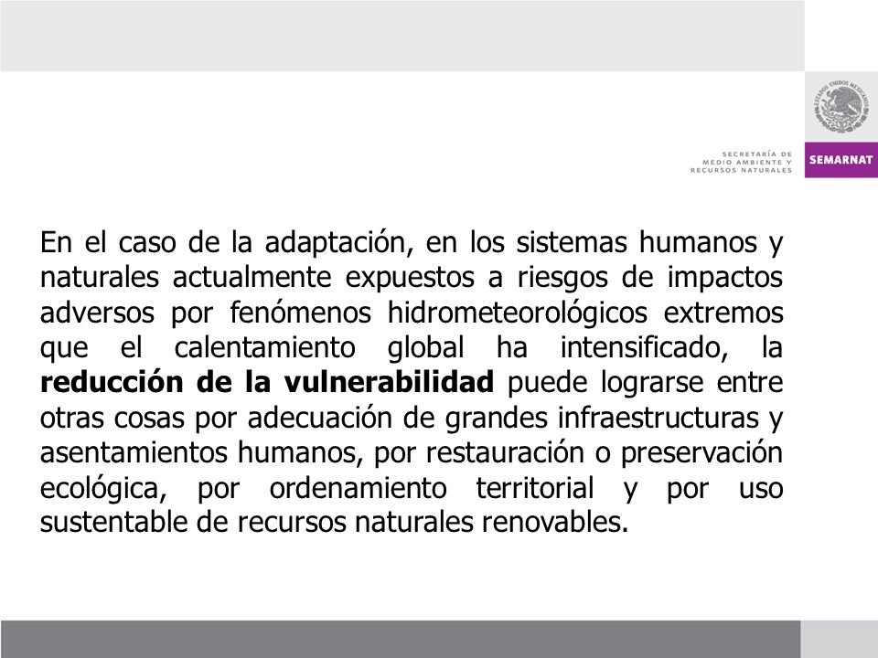 En el caso de la adaptación, en los sistemas humanos y naturales actualmente expuestos a riesgos de impactos adversos por fenómenos hidrometeorológicos extremos que el calentamiento global ha intensificado, la reducción de la vulnerabilidad puede lograrse entre otras cosas por adecuación de grandes infraestructuras y asentamientos humanos, por restauración o preservación ecológica, por ordenamiento territorial y por uso sustentable de recursos naturales renovables.