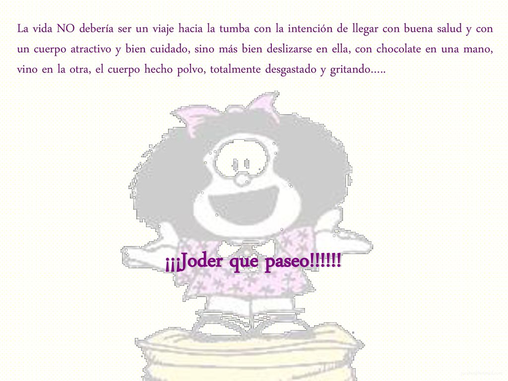 La vida NO debería ser un viaje hacia la tumba con la intención de llegar con buena salud y con un cuerpo atractivo y bien cuidado, sino más bien deslizarse en ella, con chocolate en una mano, vino en la otra, el cuerpo hecho polvo, totalmente desgastado y gritando…..