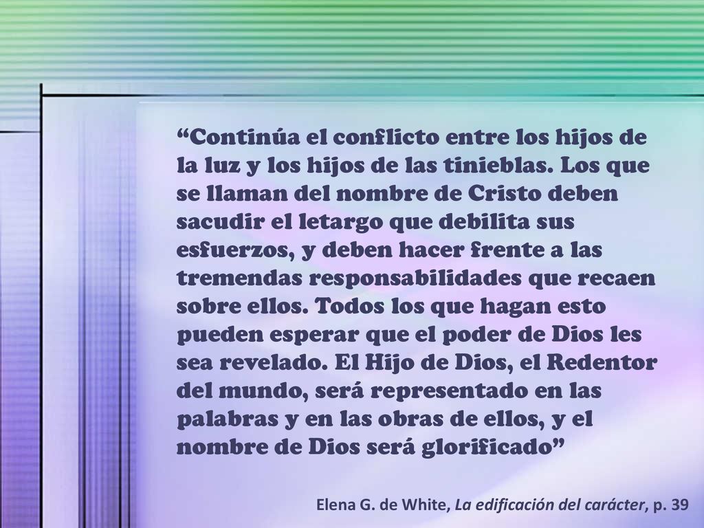 Continúa el conflicto entre los hijos de la luz y los hijos de las tinieblas. Los que se llaman del nombre de Cristo deben sacudir el letargo que debilita sus esfuerzos, y deben hacer frente a las tremendas responsabilidades que recaen sobre ellos. Todos los que hagan esto pueden esperar que el poder de Dios les sea revelado. El Hijo de Dios, el Redentor del mundo, será representado en las palabras y en las obras de ellos, y el nombre de Dios será glorificado