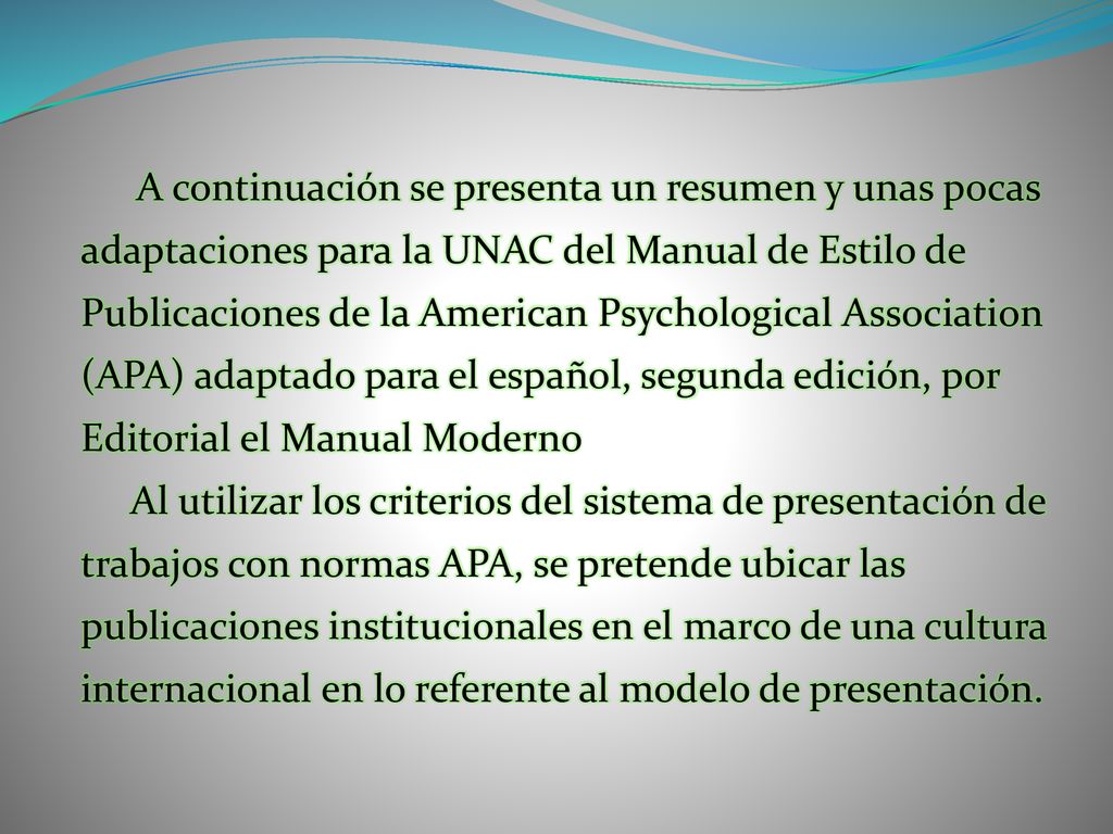 A continuación se presenta un resumen y unas pocas adaptaciones para la UNAC del Manual de Estilo de Publicaciones de la American Psychological Association (APA) adaptado para el español, segunda edición, por Editorial el Manual Moderno Al utilizar los criterios del sistema de presentación de trabajos con normas APA, se pretende ubicar las publicaciones institucionales en el marco de una cultura internacional en lo referente al modelo de presentación.