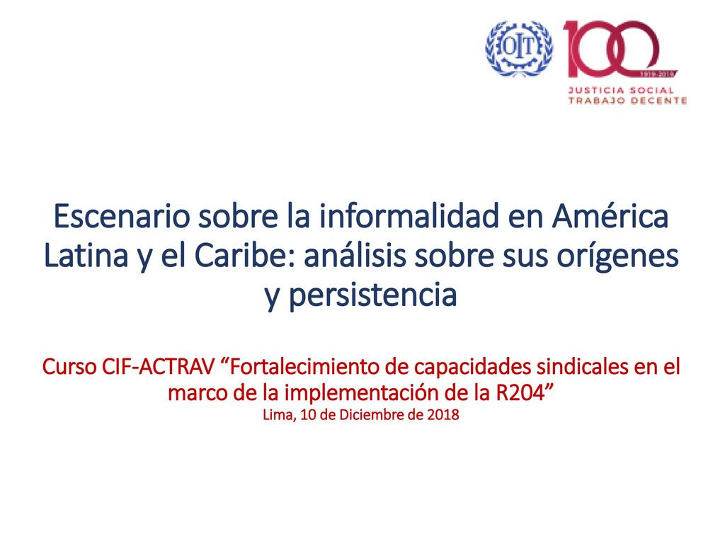 Escenario sobre la informalidad en América Latina y el Caribe: análisis sobre sus orígenes y persistencia Curso CIF-ACTRAV Fortalecimiento de capacidades sindicales en el marco de la implementación de la R204 Lima, 10 de Diciembre de 2018