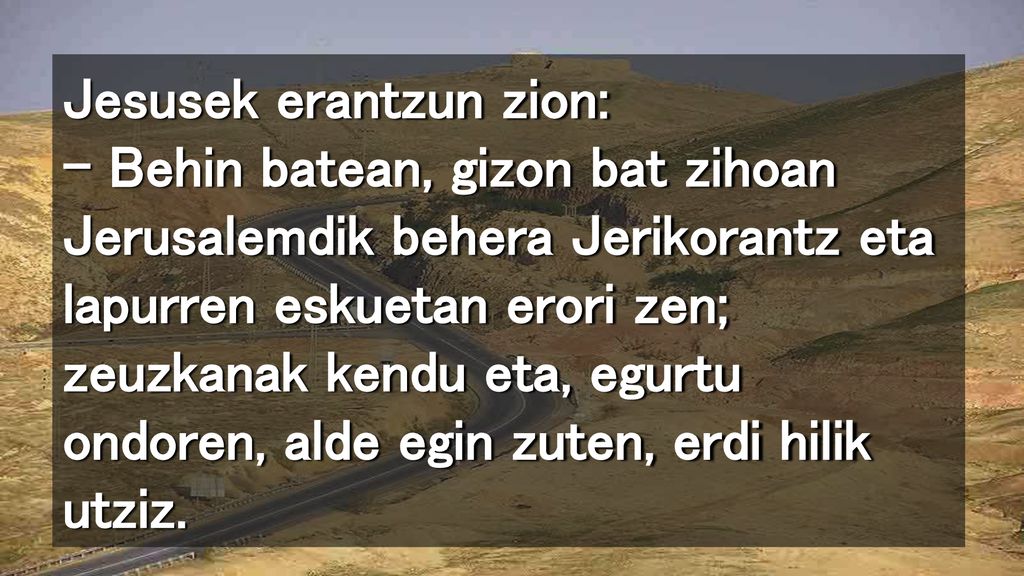 Jesusek erantzun zion: – Behin batean, gizon bat zihoan Jerusalemdik behera Jerikorantz eta lapurren eskuetan erori zen; zeuzkanak kendu eta, egurtu ondoren, alde egin zuten, erdi hilik utziz.