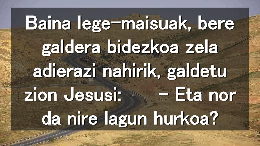 Baina lege-maisuak, bere galdera bidezkoa zela adierazi nahirik, galdetu zion Jesusi: – Eta nor da nire lagun hurkoa