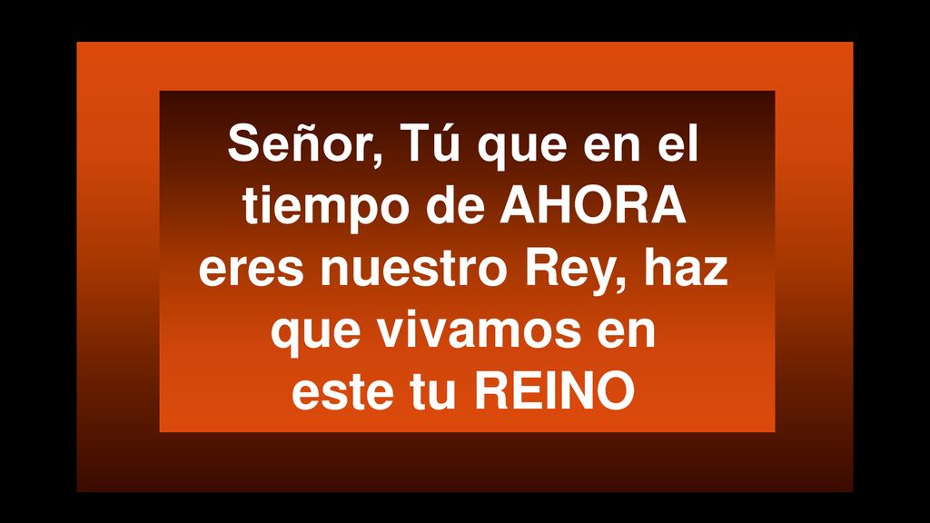 Señor, Tú que en el tiempo de AHORA eres nuestro Rey, haz que vivamos en este tu REINO